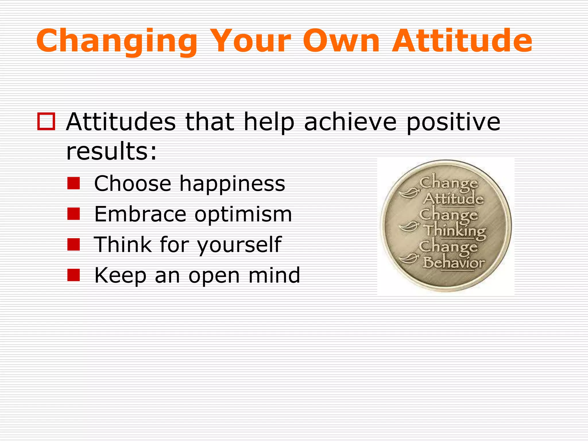 Changing Your Own Attitude
 Attitudes that help achieve positive
results:
 Choose happiness
 Embrace optimism
 Think for yourself
 Keep an open mind
 