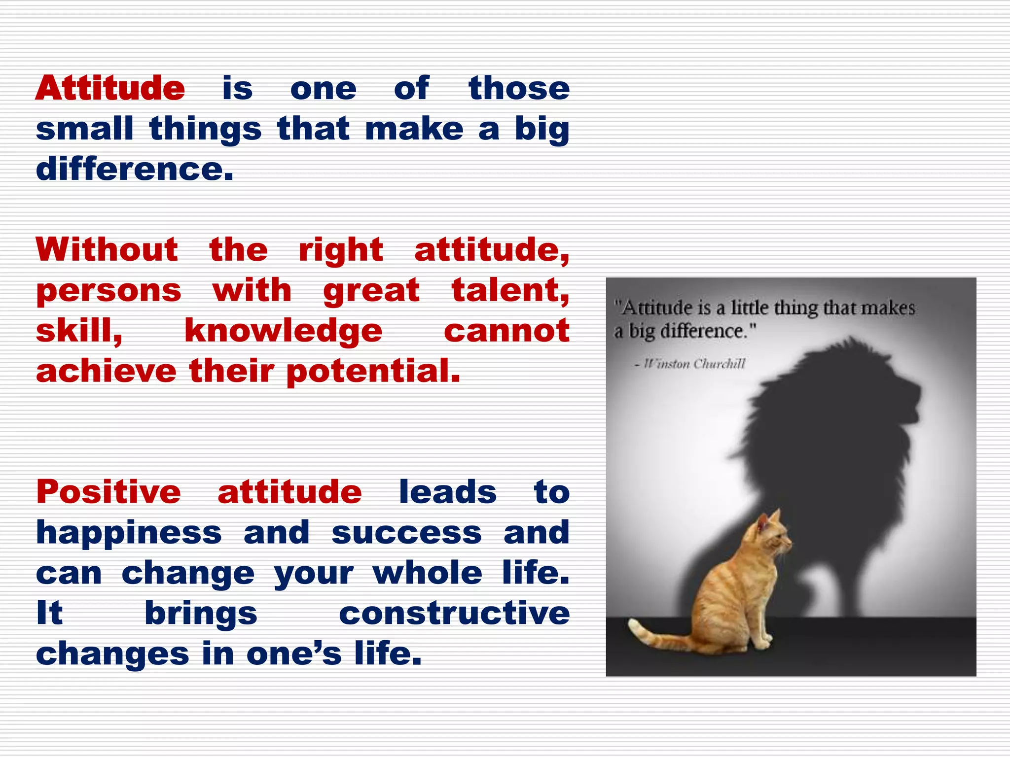 Attitude is one of those
small things that make a big
difference.
Without the right attitude,
persons with great talent,
skill, knowledge cannot
achieve their potential.
Positive attitude leads to
happiness and success and
can change your whole life.
It brings constructive
changes in one’s life.
 