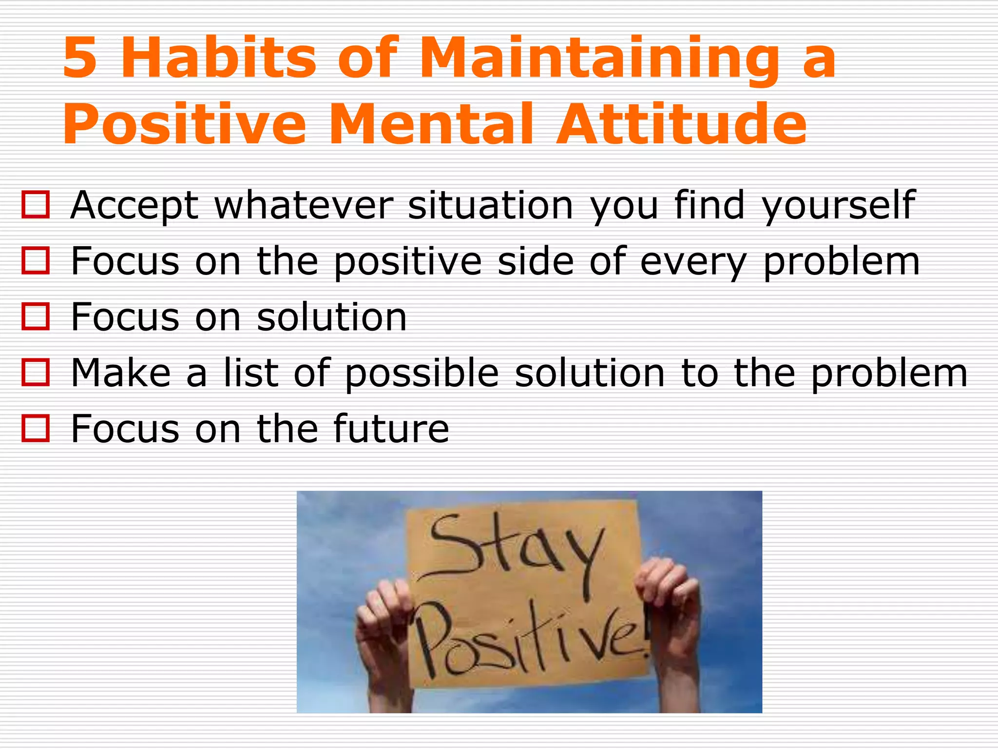 5 Habits of Maintaining a
Positive Mental Attitude
 Accept whatever situation you find yourself
 Focus on the positive side of every problem
 Focus on solution
 Make a list of possible solution to the problem
 Focus on the future
 