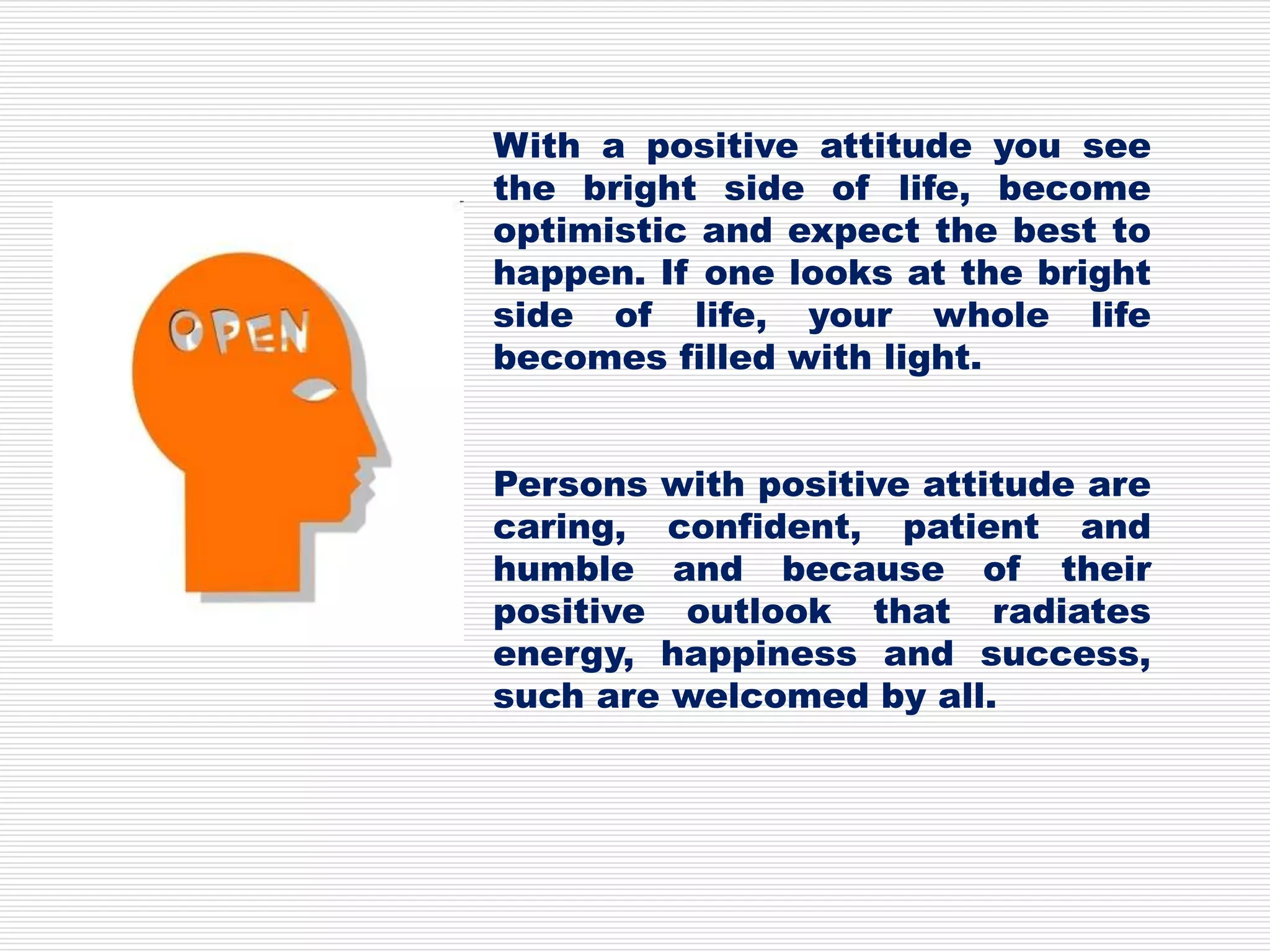 With a positive attitude you see
the bright side of life, become
optimistic and expect the best to
happen. If one looks at the bright
side of life, your whole life
becomes filled with light.
Persons with positive attitude are
caring, confident, patient and
humble and because of their
positive outlook that radiates
energy, happiness and success,
such are welcomed by all.
 