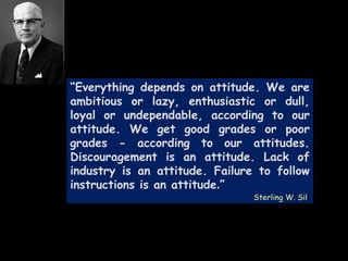 “Everything depends on attitude. We are
ambitious or lazy, enthusiastic or dull,
loyal or undependable, according to our
attitude. We get good grades or poor
grades - according to our attitudes.
Discouragement is an attitude. Lack of
industry is an attitude. Failure to follow
instructions is an attitude.”
Sterling W. Sill
 