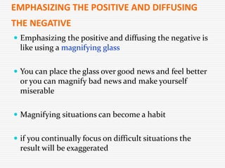 EMPHASIZING THE POSITIVE AND DIFFUSING
THE NEGATIVE
 Emphasizing the positive and diffusing the negative is
like using a magnifying glass
 You can place the glass over good news and feel better
or you can magnify bad news and make yourself
miserable
 Magnifying situations can become a habit
 if you continually focus on difficult situations the
result will be exaggerated
 