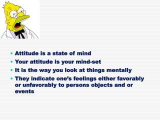  Attitude is a state of mind
 Your attitude is your mind-set
 It is the way you look at things mentally
 They indicate one’s feelings either favorably
or unfavorably to persons objects and or
events
 