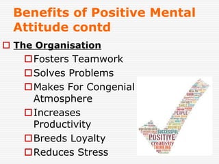 34
Benefits of Positive Mental
Attitude contd
 The Organisation
Fosters Teamwork
Solves Problems
Makes For Congenial
Atmosphere
Increases
Productivity
Breeds Loyalty
Reduces Stress
 