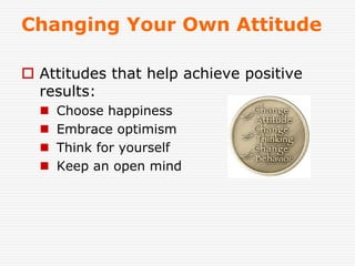 Changing Your Own Attitude
 Attitudes that help achieve positive
results:
 Choose happiness
 Embrace optimism
 Think for yourself
 Keep an open mind
 