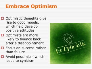 Embrace Optimism
 Optimistic thoughts give
rise to good moods,
which help develop
positive attitudes
 Optimists are more
likely to bounce back
after a disappointment
 Focus on success rather
than failure
 Avoid pessimism which
leads to cynicism
 