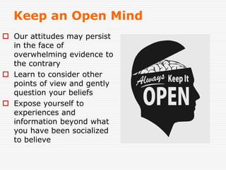 Keep an Open Mind
 Our attitudes may persist
in the face of
overwhelming evidence to
the contrary
 Learn to consider other
points of view and gently
question your beliefs
 Expose yourself to
experiences and
information beyond what
you have been socialized
to believe
 