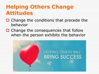 Helping Others Change
Attitudes
 Change the conditions that precede the
behavior
 Change the consequences that follow
when the person exhibits the behavior
 