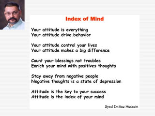 Index of Mind
Your attitude is everything
Your attitude drive behavior
Your attitude control your lives
Your attitude makes a big difference
Count your blessings not troubles
Enrich your mind with positives thoughts
Stay away from negative people
Negative thoughts is a state of depression
Attitude is the key to your success
Attitude is the index of your mind
Syed Imtiaz Hussain
 