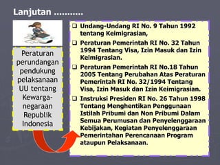 Lanjutan ...........
 Undang-Undang RI No. 9 Tahun 1992
tentang Keimigrasian,
 Peraturan Pemerintah RI No. 32 Tahun
1994 Tentang Visa, Izin Masuk dan Izin
Keimigrasian.
 Peraturan Pemerintah RI No.18 Tahun
2005 Tentang Perubahan Atas Peraturan
Pemerintah RI No. 32/1994 Tentang
Visa, Izin Masuk dan Izin Keimigrasian.
 Instruksi Presiden RI No. 26 Tahun 1998
Tentang Menghentikan Penggunaan
Istilah Pribumi dan Non Pribumi Dalam
Semua Perumusan dan Penyelenggaraan
Kebijakan, Kegiatan Penyelenggaraan
Pemerintahan Perencanaan Program
ataupun Pelaksanaan.
Peraturan
perundangan
pendukung
pelaksanaan
UU tentang
Kewarga-
negaraan
Republik
Indonesia
 