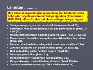 Hak dasar sebagai bangsa yg merdeka dan berdaulat serta
bebas dari segala macam bentuk penjajahan (Pembukaan
UUD 1945, alinea I), dan hak dasar sebagai warga negara :
• Sebagai warga negara dan penduduk Indonesia (Pasal 26),
• Bersamaan kedudukan dalam hukum dan pemerintahan (Pasal 27
ayat (1)),
• Memperoleh pekerjaan & penghidupan yg layak (Pasa 27 ayat 2),
• Kemerdekaan berserikat, mengeluarkan pikiran lisan dan tulisan
(Pasal 28),
• Mempertahankan hidup sebagai hak asasi manusia (Pasal 28A)
• Jaminan beragama dan pelaksanaanya (Pasal 29 ayat (2)),
• Ikut serta dalam usaha hankam negara (Pasal 30),
• Mendapat pendidikan (Pasal 31),
• Mengembangkan kebudayaan nasional (Pasal 32),
• Mengembangkan usaha di bidang ekonomi (Pasal 33) dan
• Jaminan pemeliharaan sebagai fakir miskin (Pasal 34).
Lanjutan ...........
 