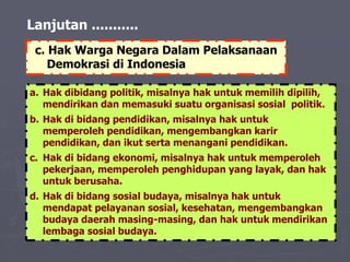 Lanjutan ...........
a. Hak dibidang politik, misalnya hak untuk memilih dipilih,
mendirikan dan memasuki suatu organisasi sosial politik.
b. Hak di bidang pendidikan, misalnya hak untuk
memperoleh pendidikan, mengembangkan karir
pendidikan, dan ikut serta menangani pendidikan.
c. Hak di bidang ekonomi, misalnya hak untuk memperoleh
pekerjaan, memperoleh penghidupan yang layak, dan hak
untuk berusaha.
d. Hak di bidang sosial budaya, misalnya hak untuk
mendapat pelayanan sosial, kesehatan, mengembangkan
budaya daerah masing-masing, dan hak untuk mendirikan
lembaga sosial budaya.
c. Hak Warga Negara Dalam Pelaksanaan
Demokrasi di Indonesia
 