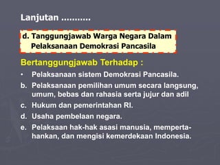 Bertanggungjawab Terhadap :
• Pelaksanaan sistem Demokrasi Pancasila.
b. Pelaksanaan pemilihan umum secara langsung,
umum, bebas dan rahasia serta jujur dan adil
c. Hukum dan pemerintahan RI.
d. Usaha pembelaan negara.
e. Pelaksaan hak-hak asasi manusia, memperta-
hankan, dan mengisi kemerdekaan Indonesia.
d. Tanggungjawab Warga Negara Dalam
Pelaksanaan Demokrasi Pancasila
Lanjutan ...........
 