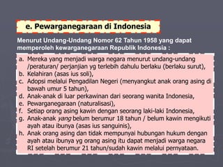 e. Pewarganegaraan di Indonesia
Menurut Undang-Undang Nomor 62 Tahun 1958 yang dapat
memperoleh kewarganegaraan Republik Indonesia :
a. Mereka yang menjadi warga negara menurut undang-undang
/peraturan/ perjanjian yg terlebih dahulu berlaku (berlaku surut),
b. Kelahiran (asas ius soli),
c. Adopsi melalui Pengadilan Negeri (menyangkut anak orang asing di
bawah umur 5 tahun),
d. Anak-anak di luar perkawinan dari seorang wanita Indonesia,
e. Pewarganegaraan (naturalisasi),
f. Setiap orang asing kawin dengan seorang laki-laki Indonesia,
g. Anak-anak yang belum berumur 18 tahun / belum kawin mengikuti
ayah atau ibunya (asas ius sanguinis),
h. Anak orang asing dan tidak mempunyai hubungan hukum dengan
ayah atau ibunya yg orang asing itu dapat menjadi warga negara
RI setelah berumur 21 tahun/sudah kawin melalui pernyataan.
 