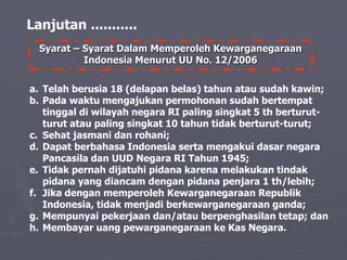 Syarat – Syarat Dalam Memperoleh Kewarganegaraan
Indonesia Menurut UU No. 12/2006
Lanjutan ...........
a. Telah berusia 18 (delapan belas) tahun atau sudah kawin;
b. Pada waktu mengajukan permohonan sudah bertempat
tinggal di wilayah negara RI paling singkat 5 th berturut-
turut atau paling singkat 10 tahun tidak berturut-turut;
c. Sehat jasmani dan rohani;
d. Dapat berbahasa Indonesia serta mengakui dasar negara
Pancasila dan UUD Negara RI Tahun 1945;
e. Tidak pernah dijatuhi pidana karena melakukan tindak
pidana yang diancam dengan pidana penjara 1 th/lebih;
f. Jika dengan memperoleh Kewarganegaraan Republik
Indonesia, tidak menjadi berkewarganegaraan ganda;
g. Mempunyai pekerjaan dan/atau berpenghasilan tetap; dan
h. Membayar uang pewarganegaraan ke Kas Negara.
 