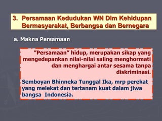 3. Persamaan Kedudukan WN Dlm Kehidupan
Bermasyarakat, Berbangsa dan Bernegara
”Persamaan” hidup, merupakan sikap yang
mengedepankan nilai-nilai saling menghormati
dan menghargai antar sesama tanpa
diskriminasi.
Semboyan Bhinneka Tunggal Ika, mrp perekat
yang melekat dan tertanam kuat dalam jiwa
bangsa Indonesia.
a. Makna Persamaan
 