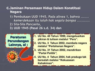 c.Jaminan Persamaan Hidup Dalam Konstitusi
Negara
1) Pembukaan UUD 1945, Pada alinea 1, bahwa .......
kemerdekaan itu ialah hak segala bangsa ...........
2) Sila-Sila Pancasila,
3) UUD 1945 (Pasal 26 s.d. 34) dan
Peraturan
Perundangan
Lainnya, al :
1. UU No. 40 Tahun 1999, mengeluarkan
pikiran & tulisan melalui “Pers”.
2. UU No. 3 Tahun 2002, membela negara
melalui “Pertahanan Negara”.
3. UU No. 31 Tahun 2002, mendirikan
“Partai Politik”,
4. UU No. 4 Tahun 2004, hak praduga tak
bersalah melalui “Kekuasaan
Kehakiman”.
 