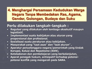 4. Menghargai Persamaan Kedudukan Warga
Negara Tanpa Membedakan Ras, Agama,
Gender, Golongan, Budaya dan Suku
Perlu dilakukan langkah-langkah :
• Regulasi yang dilakukan oleh lembaga eksekutif maupun
legistlatif,
• Implementasi suatu kebijakan atau aturan yang
proporsional dan profesional.
• Sosialisasi suatu peraturan atau kebijakan,
• Masyarakat yang “taat asas” dan “taat aturan” ,
• Aparatur penyelenggara negara/pemerintah yang tindak
Korupsi, Kolusi dan Nepotisme (KKN),
• Keteladanan dan pembelajaran yang berkelanjutan,
• Aparat penegak hukum, antisipatif terhadap potensi-
potensi konflik yang mengarah pada SARA.
 