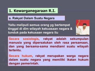 a. Rakyat Dalam Suatu Negara
Secara sosiologis, rakyat adalah sekumpulan
manusia yang dipersatukan oleh rasa persamaan,
dan yang bersama-sama mendiami suatu wilayah
tertentu.
Secara hukum, rakyat merupakan warga negara
dalam suatu negara yang memiliki ikatan hukum
dengan pemerintah.
Yaitu meliputi semua orang yg bertempat
tinggal di dlm wilayah kekuasaan negara &
tunduk pada kekusaan negara itu
1. Kewarganegaraan R.I.
 