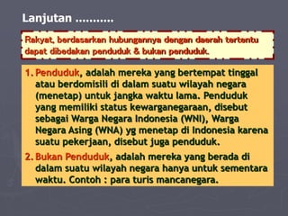 Lanjutan ...........
Rakyat, berdasarkan hubungannya dengan daerah tertentu
dapat dibedakan penduduk & bukan penduduk.
1. Penduduk, adalah mereka yang bertempat tinggal
atau berdomisili di dalam suatu wilayah negara
(menetap) untuk jangka waktu lama. Penduduk
yang memiliki status kewarganegaraan, disebut
sebagai Warga Negara Indonesia (WNI), Warga
Negara Asing (WNA) yg menetap di Indonesia karena
suatu pekerjaan, disebut juga penduduk.
2. Bukan Penduduk, adalah mereka yang berada di
dalam suatu wilayah negara hanya untuk sementara
waktu. Contoh : para turis mancanegara.
 