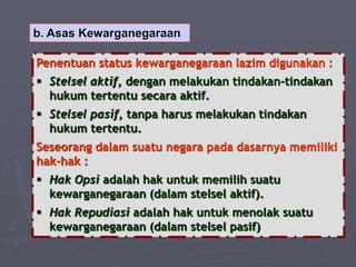 b. Asas Kewarganegaraan
Penentuan status kewarganegaraan lazim digunakan :
 Stelsel aktif, dengan melakukan tindakan-tindakan
hukum tertentu secara aktif.
 Stelsel pasif, tanpa harus melakukan tindakan
hukum tertentu.
Seseorang dalam suatu negara pada dasarnya memiliki
hak-hak :
 Hak Opsi adalah hak untuk memilih suatu
kewarganegaraan (dalam stelsel aktif).
 Hak Repudiasi adalah hak untuk menolak suatu
kewarganegaraan (dalam stelsel pasif)
 