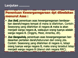 Lanjutan ...........
Penentuan Kewarganegaraan dpt dibedakan
menurut Asas :
 Ius Soli, penentuan asas kewarganegaraan berdasar-
kan daerah/negara tempat di mana ia dilahirkan. Contoh:
Seseorang yang dilahirkan di negara A maka ia akan
menjadi warga negara A, walaupun orang tuanya adalah
warga negara B. (Inggris, Mesir, Amerika, dll).
 Ius Sanguinis, penentuan asas kewarganegaraan ber-
dasarkan pertalian darah/keturunan dari orang ybs.
Contoh: Seseorang yang dilahirkan di negara A, tetapi
orang tuanya warga negara B, maka orang tersebut tetap
menjadi warga negara B (dianut oleh negara RRC).
 