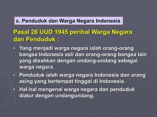 c. Penduduk dan Warga Negara Indonesia
Pasal 26 UUD 1945 perihal Warga Negara
dan Penduduk :
• Yang menjadi warga negara ialah orang-orang
bangsa Indonesia asli dan orang-orang bangsa lain
yang disahkan dengan undang-undang sebagai
warga negara.
• Penduduk ialah warga negara Indonesia dan orang
asing yang bertempat tinggal di Indonesia.
• Hal-hal mengenai warga negara dan penduduk
diatur dengan undangundang.
 