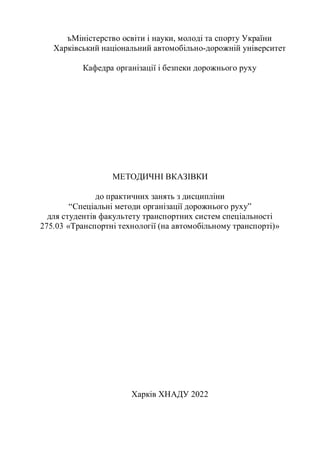 ъМіністерство освіти і науки, молоді та спорту України
Харківський національний автомобільно-дорожній університет
Кафедра організації і безпеки дорожнього руху
МЕТОДИЧНІ ВКАЗІВКИ
до практичних занять з дисципліни
“Спеціальні методи організації дорожнього руху”
для студентів факультету транспортних систем спеціальності
275.03 «Транспортні технології (на автомобільному транспорті)»
Харків ХНАДУ 2022
 