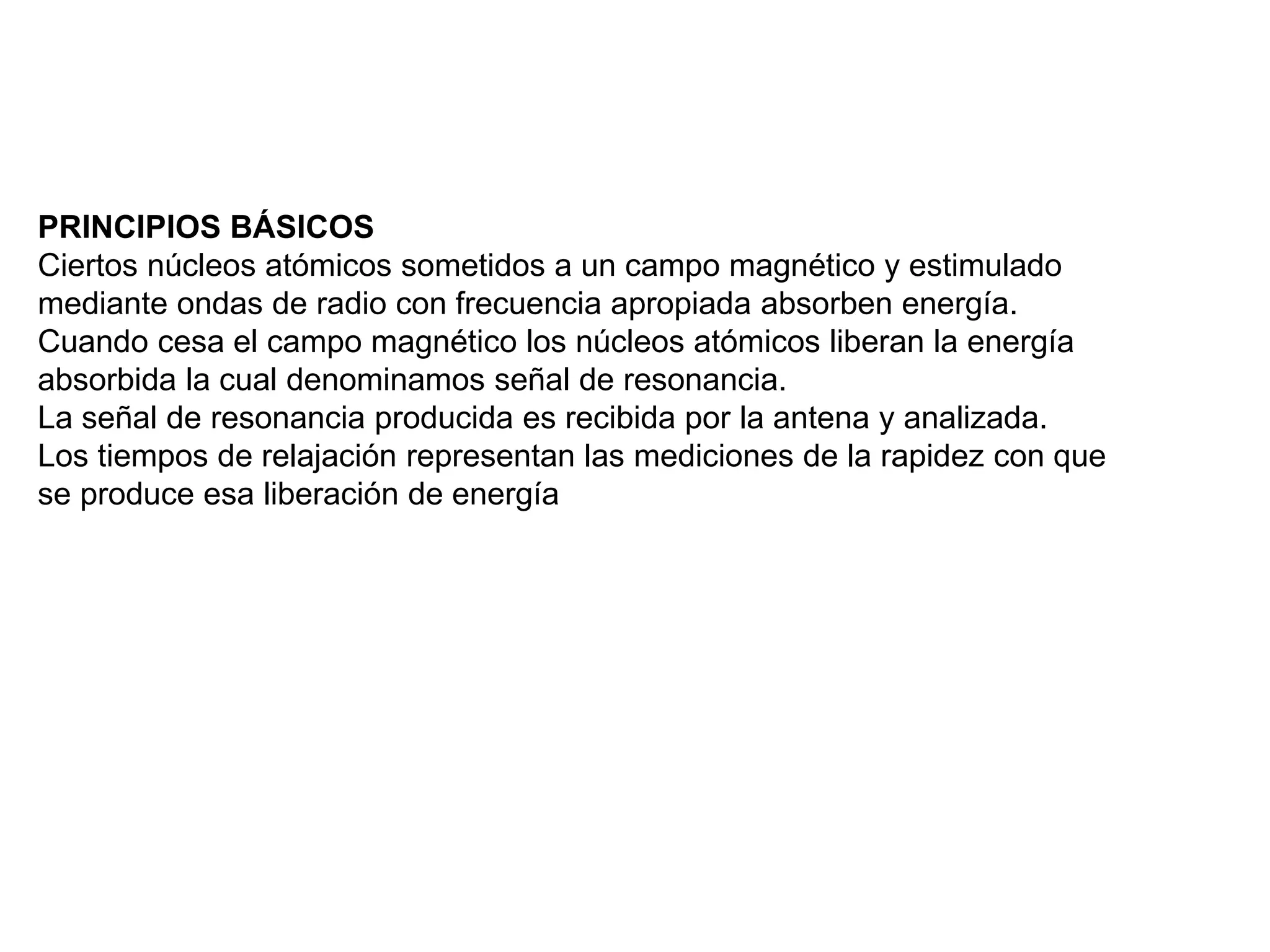 PRINCIPIOS BÁSICOS
Ciertos núcleos atómicos sometidos a un campo magnético y estimulado
mediante ondas de radio con frecuencia apropiada absorben energía.
Cuando cesa el campo magnético los núcleos atómicos liberan la energía
absorbida la cual denominamos señal de resonancia.
La señal de resonancia producida es recibida por la antena y analizada.
Los tiempos de relajación representan las mediciones de la rapidez con que
se produce esa liberación de energía
 