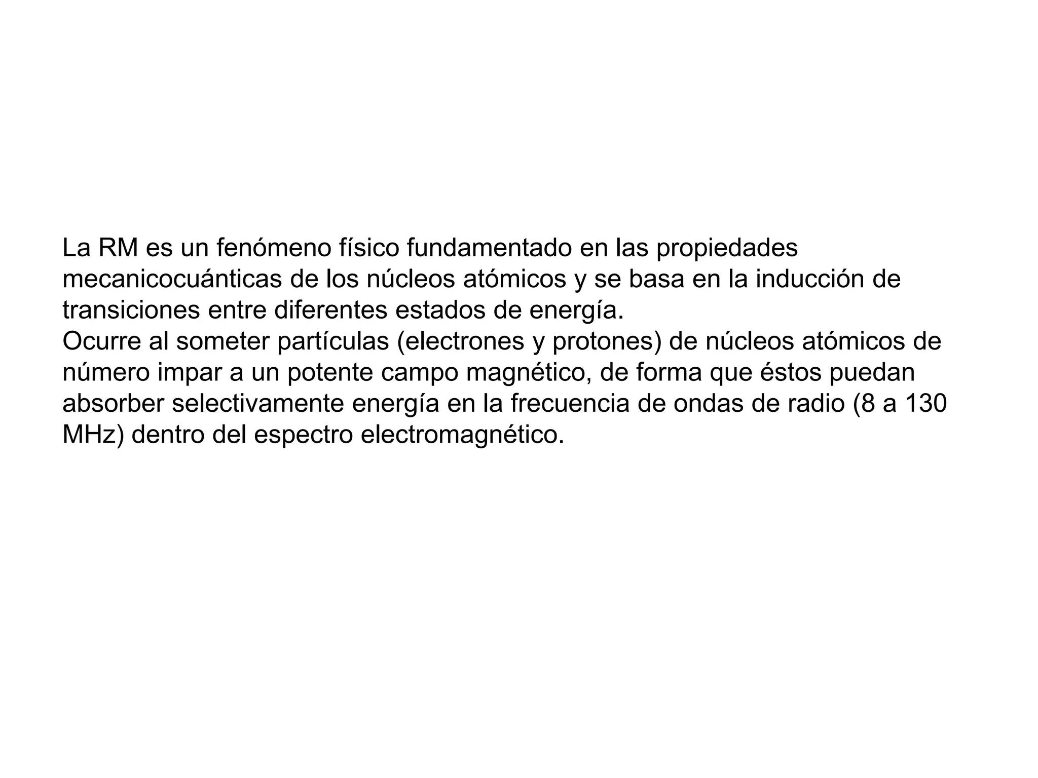 La RM es un fenómeno físico fundamentado en las propiedades
mecanicocuánticas de los núcleos atómicos y se basa en la inducción de
transiciones entre diferentes estados de energía.
Ocurre al someter partículas (electrones y protones) de núcleos atómicos de
número impar a un potente campo magnético, de forma que éstos puedan
absorber selectivamente energía en la frecuencia de ondas de radio (8 a 130
MHz) dentro del espectro electromagnético.
 