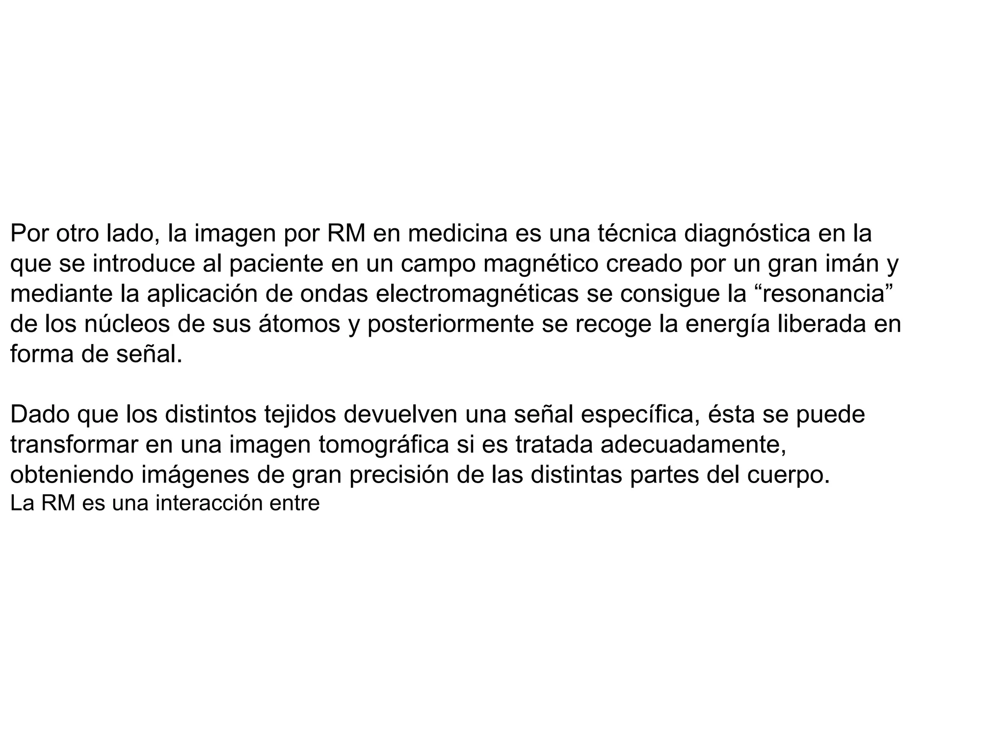 Por otro lado, la imagen por RM en medicina es una técnica diagnóstica en la
que se introduce al paciente en un campo magnético creado por un gran imán y
mediante la aplicación de ondas electromagnéticas se consigue la “resonancia”
de los núcleos de sus átomos y posteriormente se recoge la energía liberada en
forma de señal.
Dado que los distintos tejidos devuelven una señal específica, ésta se puede
transformar en una imagen tomográfica si es tratada adecuadamente,
obteniendo imágenes de gran precisión de las distintas partes del cuerpo.
La RM es una interacción entre
 