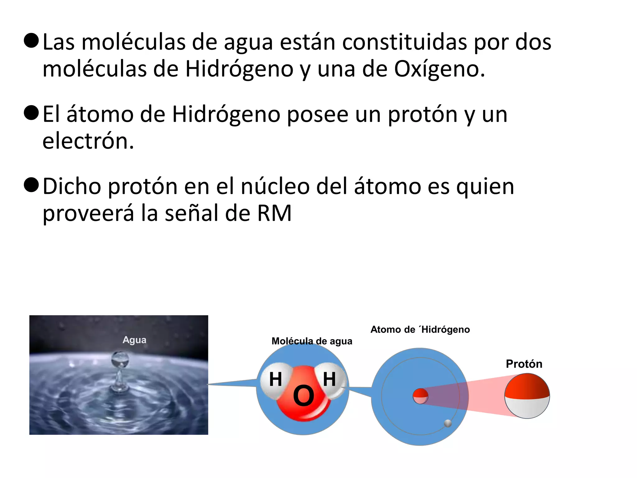 Las moléculas de agua están constituidas por dos
moléculas de Hidrógeno y una de Oxígeno.
El átomo de Hidrógeno posee un protón y un
electrón.
Dicho protón en el núcleo del átomo es quien
proveerá la señal de RM
Molécula de agua
O
H H
Atomo de ´Hidrógeno
Agua
Protón
 