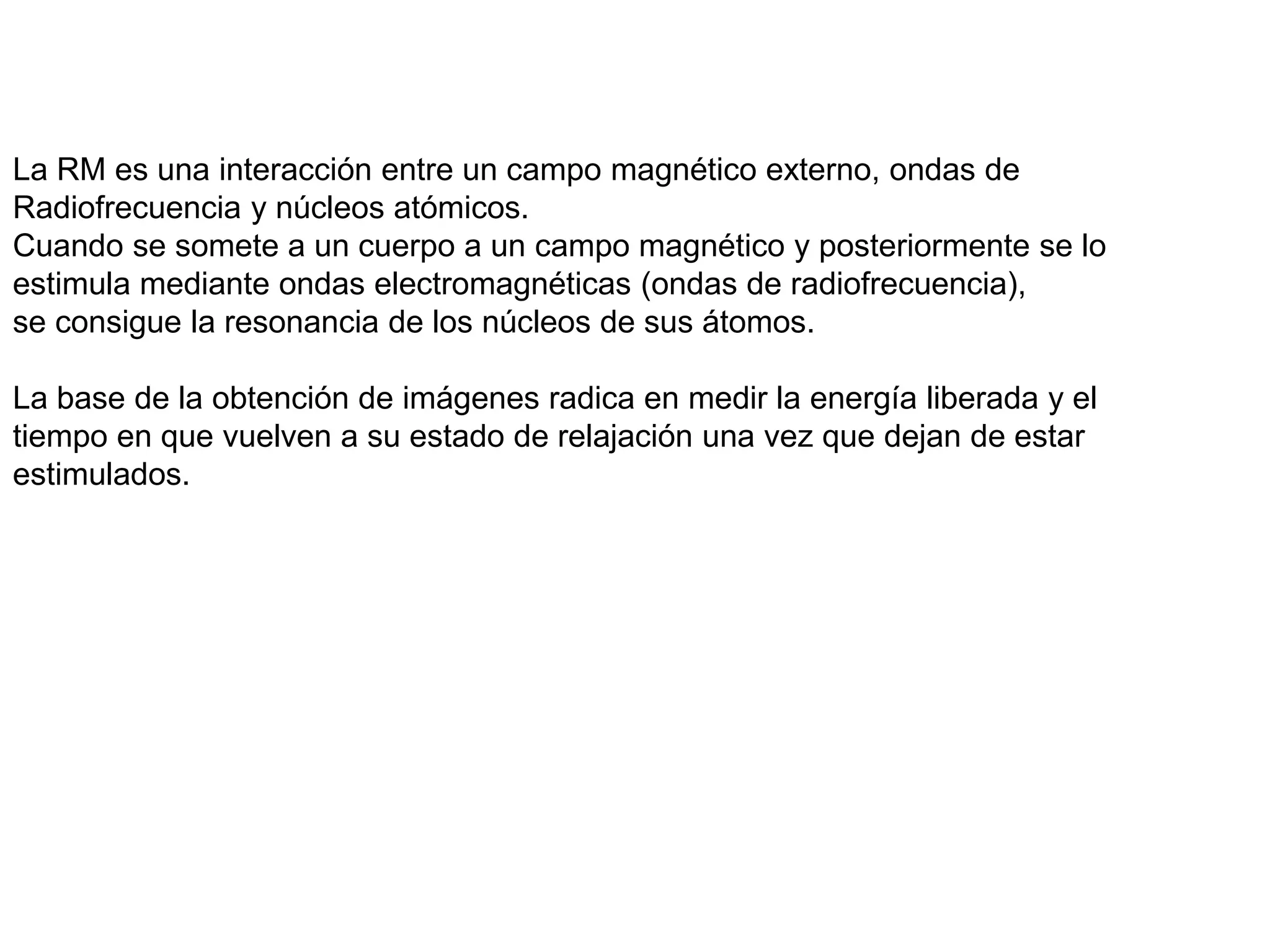 La RM es una interacción entre un campo magnético externo, ondas de
Radiofrecuencia y núcleos atómicos.
Cuando se somete a un cuerpo a un campo magnético y posteriormente se lo
estimula mediante ondas electromagnéticas (ondas de radiofrecuencia),
se consigue la resonancia de los núcleos de sus átomos.
La base de la obtención de imágenes radica en medir la energía liberada y el
tiempo en que vuelven a su estado de relajación una vez que dejan de estar
estimulados.
 