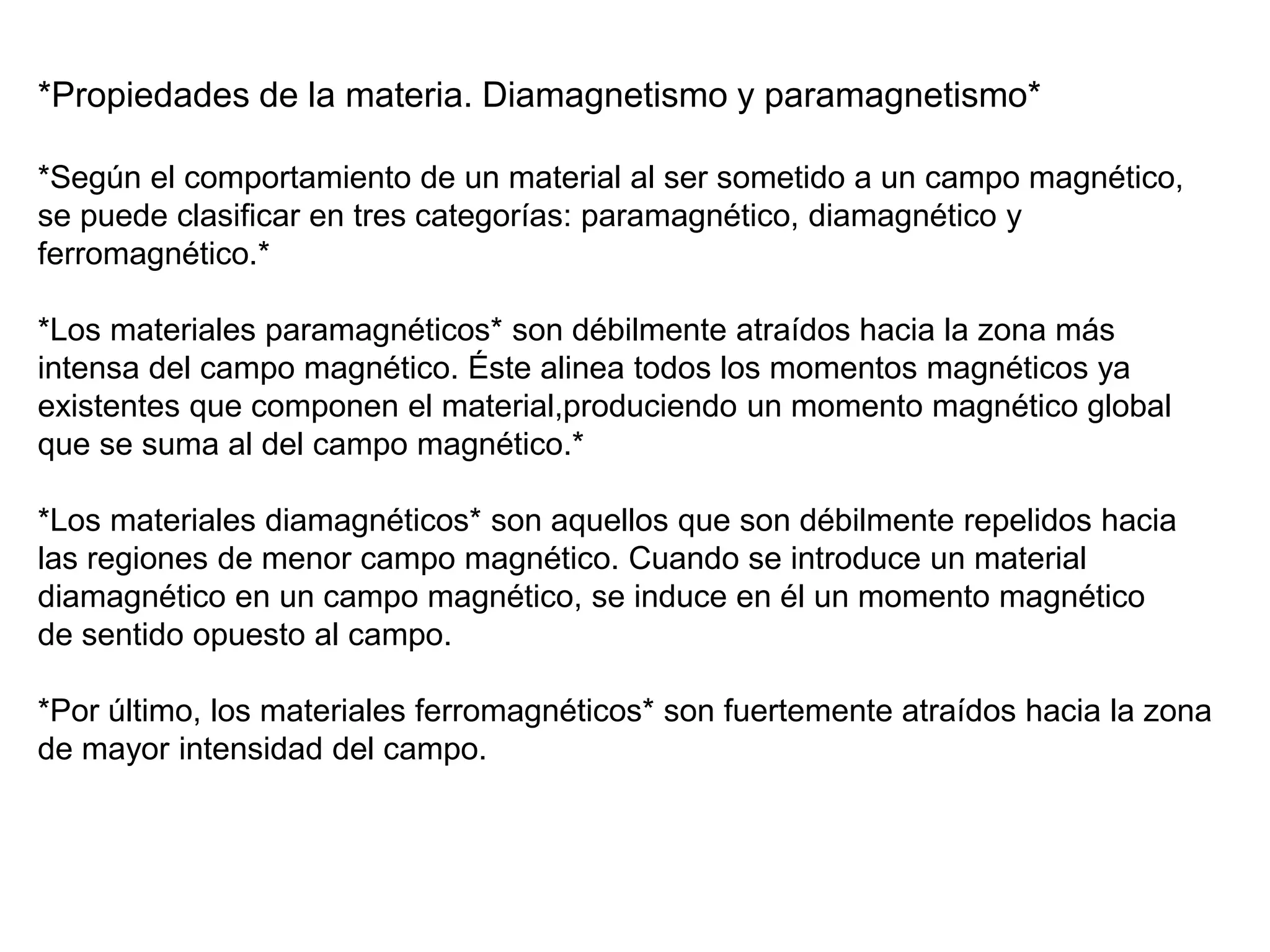 *Propiedades de la materia. Diamagnetismo y paramagnetismo*
*Según el comportamiento de un material al ser sometido a un campo magnético,
se puede clasificar en tres categorías: paramagnético, diamagnético y
ferromagnético.*
*Los materiales paramagnéticos* son débilmente atraídos hacia la zona más
intensa del campo magnético. Éste alinea todos los momentos magnéticos ya
existentes que componen el material,produciendo un momento magnético global
que se suma al del campo magnético.*
*Los materiales diamagnéticos* son aquellos que son débilmente repelidos hacia
las regiones de menor campo magnético. Cuando se introduce un material
diamagnético en un campo magnético, se induce en él un momento magnético
de sentido opuesto al campo.
*Por último, los materiales ferromagnéticos* son fuertemente atraídos hacia la zona
de mayor intensidad del campo.
 