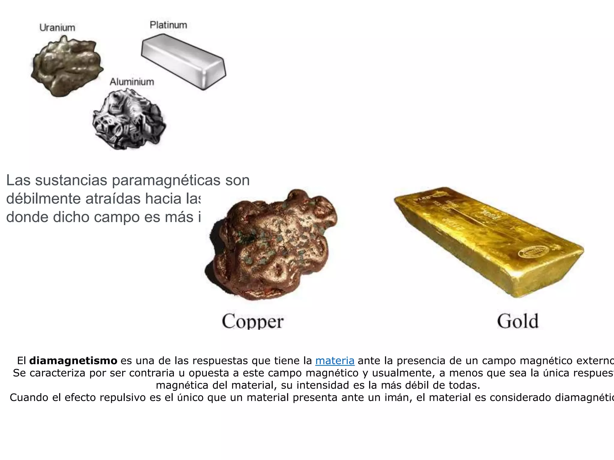 Las sustancias paramagnéticas son
débilmente atraídas hacia las regiones
donde dicho campo es más intenso
El diamagnetismo es una de las respuestas que tiene la materia ante la presencia de un campo magnético externo
Se caracteriza por ser contraria u opuesta a este campo magnético y usualmente, a menos que sea la única respuest
magnética del material, su intensidad es la más débil de todas.
Cuando el efecto repulsivo es el único que un material presenta ante un imán, el material es considerado diamagnétic
 