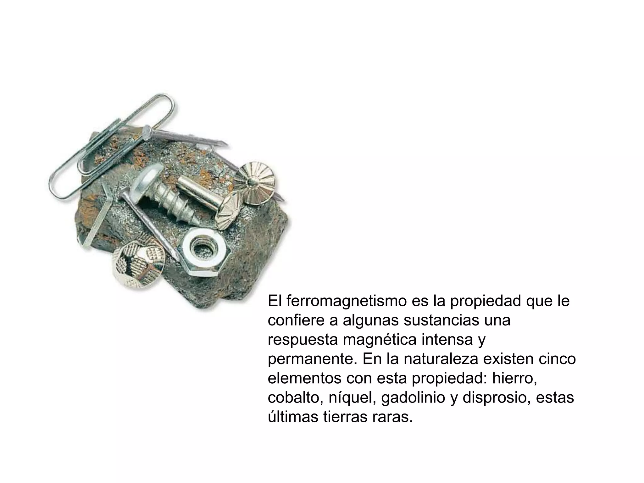El ferromagnetismo es la propiedad que le
confiere a algunas sustancias una
respuesta magnética intensa y
permanente. En la naturaleza existen cinco
elementos con esta propiedad: hierro,
cobalto, níquel, gadolinio y disprosio, estas
últimas tierras raras.
 