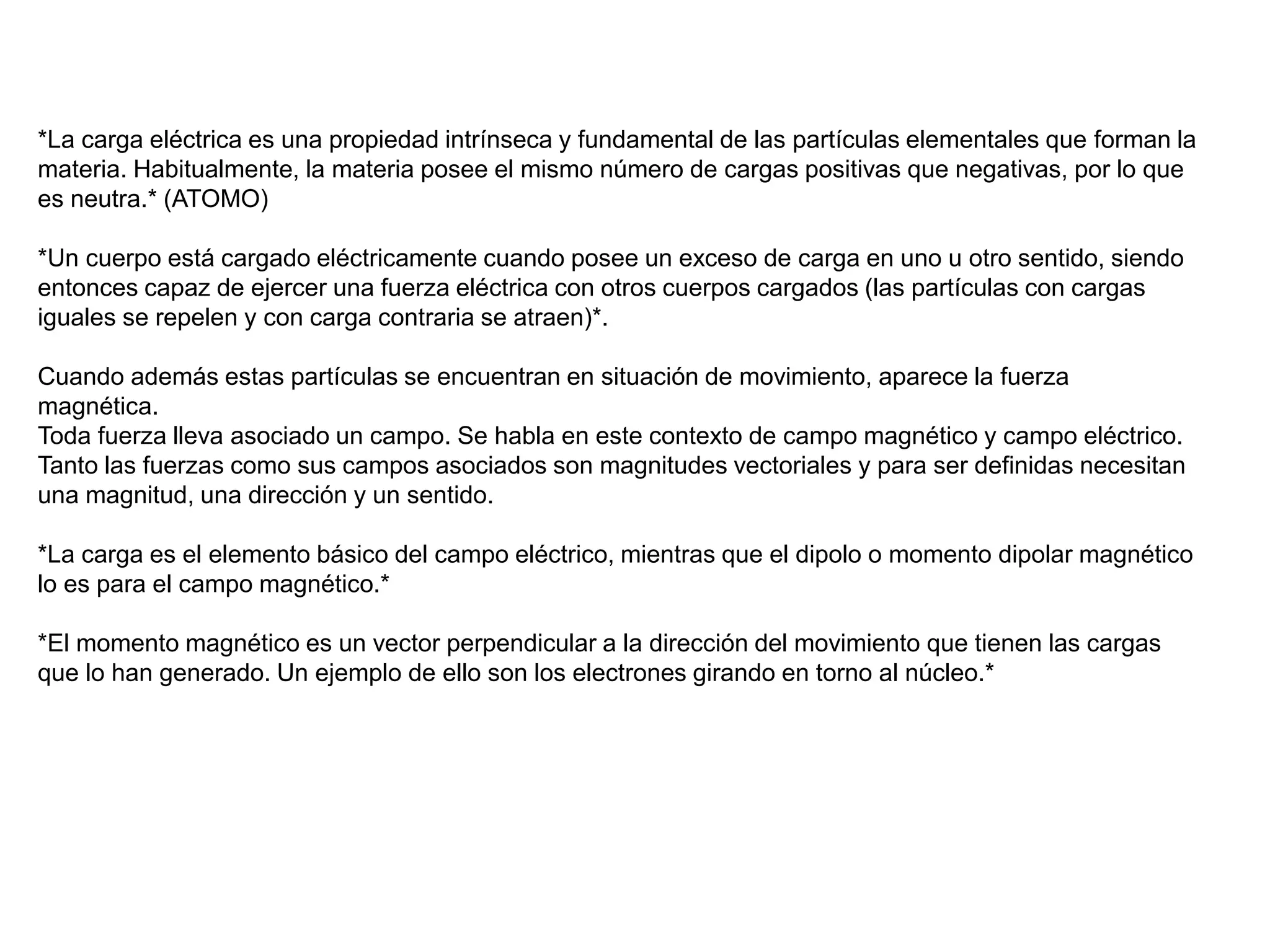 *La carga eléctrica es una propiedad intrínseca y fundamental de las partículas elementales que forman la
materia. Habitualmente, la materia posee el mismo número de cargas positivas que negativas, por lo que
es neutra.* (ATOMO)
*Un cuerpo está cargado eléctricamente cuando posee un exceso de carga en uno u otro sentido, siendo
entonces capaz de ejercer una fuerza eléctrica con otros cuerpos cargados (las partículas con cargas
iguales se repelen y con carga contraria se atraen)*.
Cuando además estas partículas se encuentran en situación de movimiento, aparece la fuerza
magnética.
Toda fuerza lleva asociado un campo. Se habla en este contexto de campo magnético y campo eléctrico.
Tanto las fuerzas como sus campos asociados son magnitudes vectoriales y para ser definidas necesitan
una magnitud, una dirección y un sentido.
*La carga es el elemento básico del campo eléctrico, mientras que el dipolo o momento dipolar magnético
lo es para el campo magnético.*
*El momento magnético es un vector perpendicular a la dirección del movimiento que tienen las cargas
que lo han generado. Un ejemplo de ello son los electrones girando en torno al núcleo.*
 