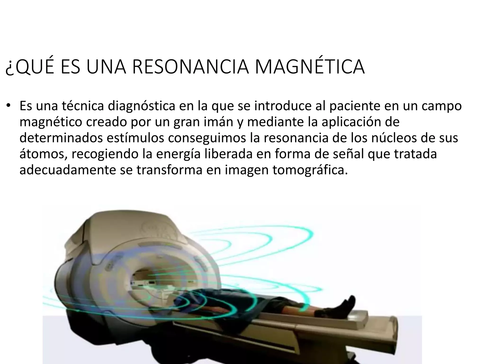 ¿QUÉ ES UNA RESONANCIA MAGNÉTICA
• Es una técnica diagnóstica en la que se introduce al paciente en un campo
magnético creado por un gran imán y mediante la aplicación de
determinados estímulos conseguimos la resonancia de los núcleos de sus
átomos, recogiendo la energía liberada en forma de señal que tratada
adecuadamente se transforma en imagen tomográfica.
 
