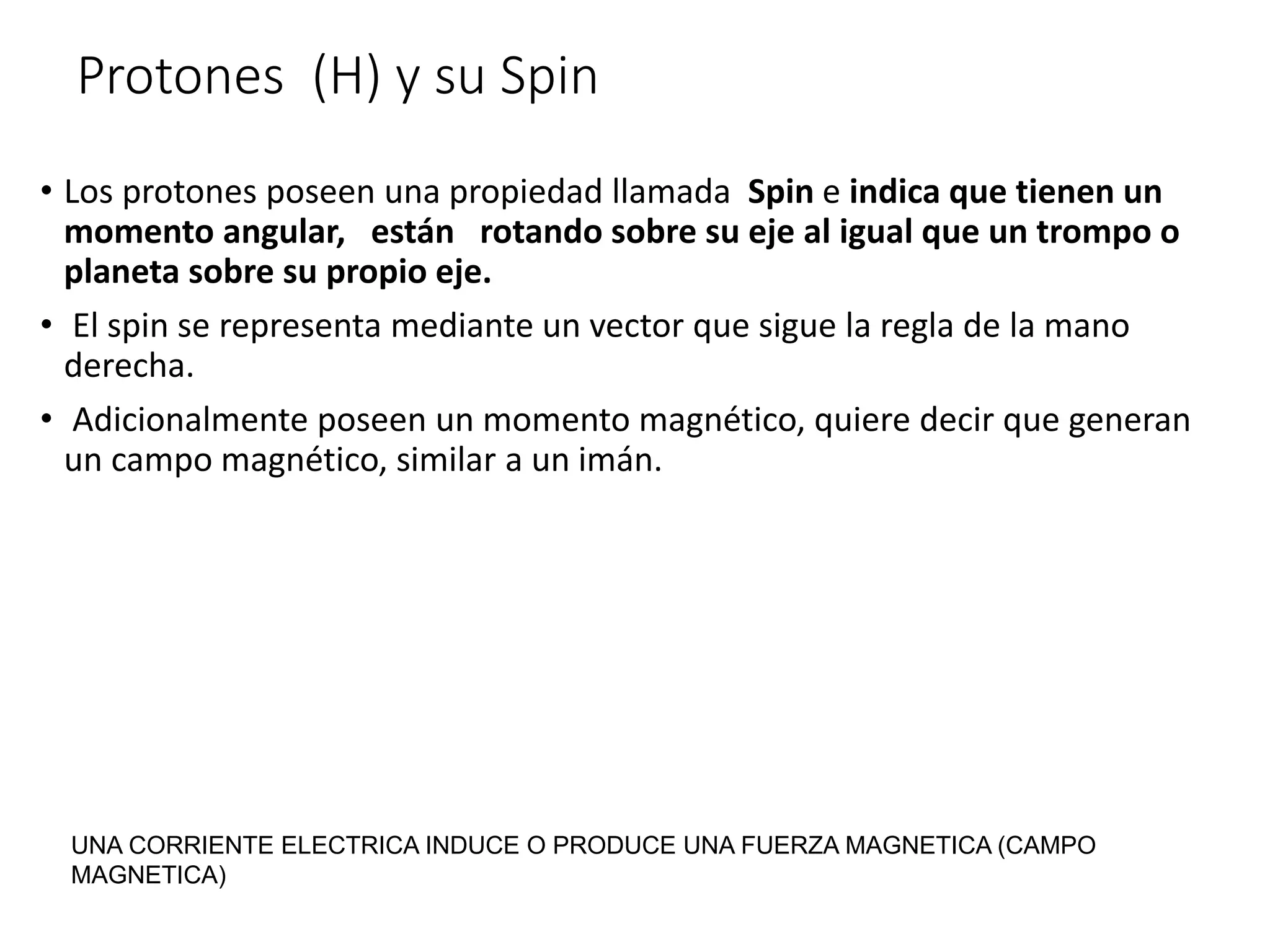 Protones (H) y su Spin
• Los protones poseen una propiedad llamada Spin e indica que tienen un
momento angular, están rotando sobre su eje al igual que un trompo o
planeta sobre su propio eje.
• El spin se representa mediante un vector que sigue la regla de la mano
derecha.
• Adicionalmente poseen un momento magnético, quiere decir que generan
un campo magnético, similar a un imán.
UNA CORRIENTE ELECTRICA INDUCE O PRODUCE UNA FUERZA MAGNETICA (CAMPO
MAGNETICA)
 