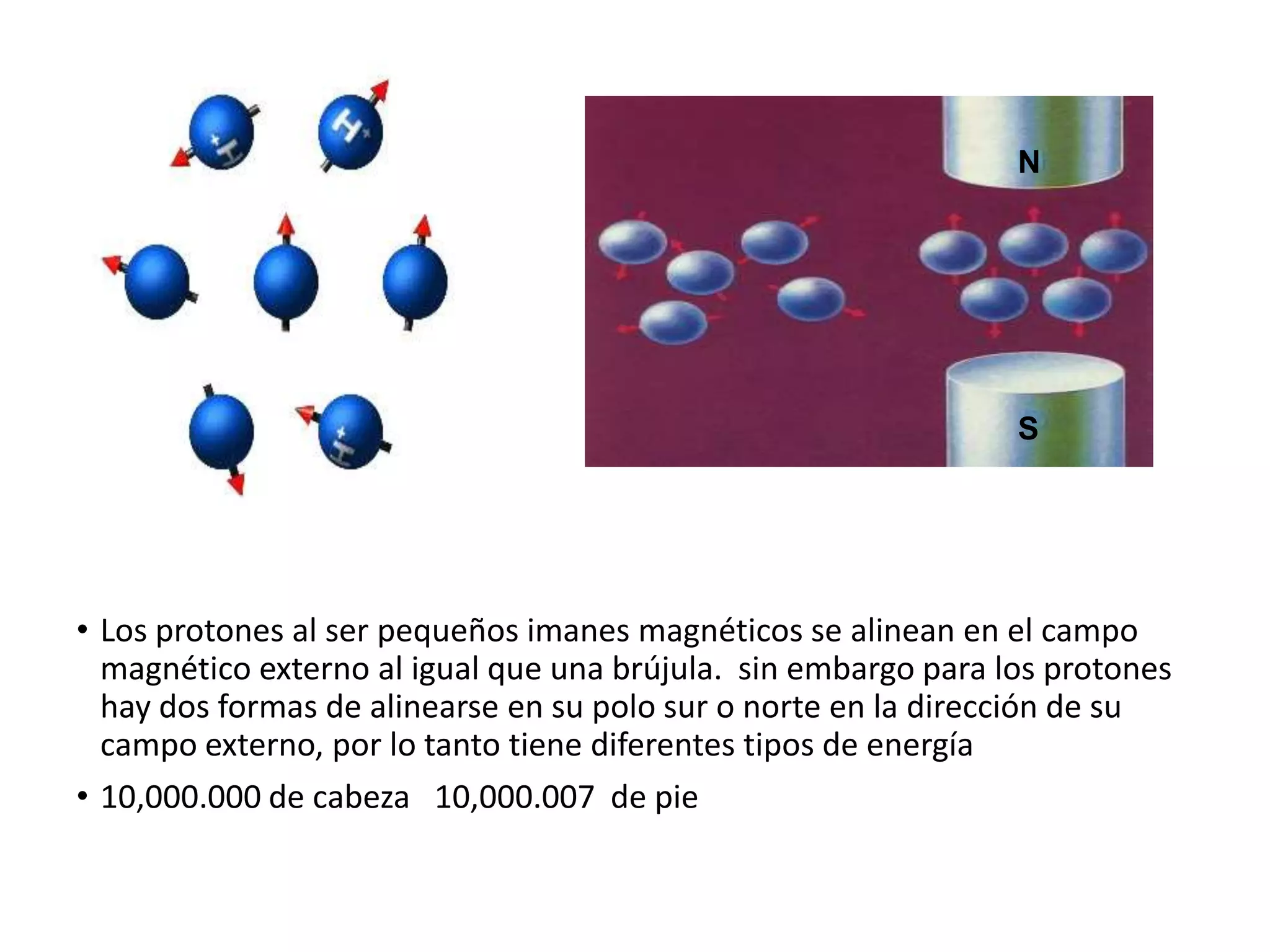 • Los protones al ser pequeños imanes magnéticos se alinean en el campo
magnético externo al igual que una brújula. sin embargo para los protones
hay dos formas de alinearse en su polo sur o norte en la dirección de su
campo externo, por lo tanto tiene diferentes tipos de energía
• 10,000.000 de cabeza 10,000.007 de pie
N
S
 