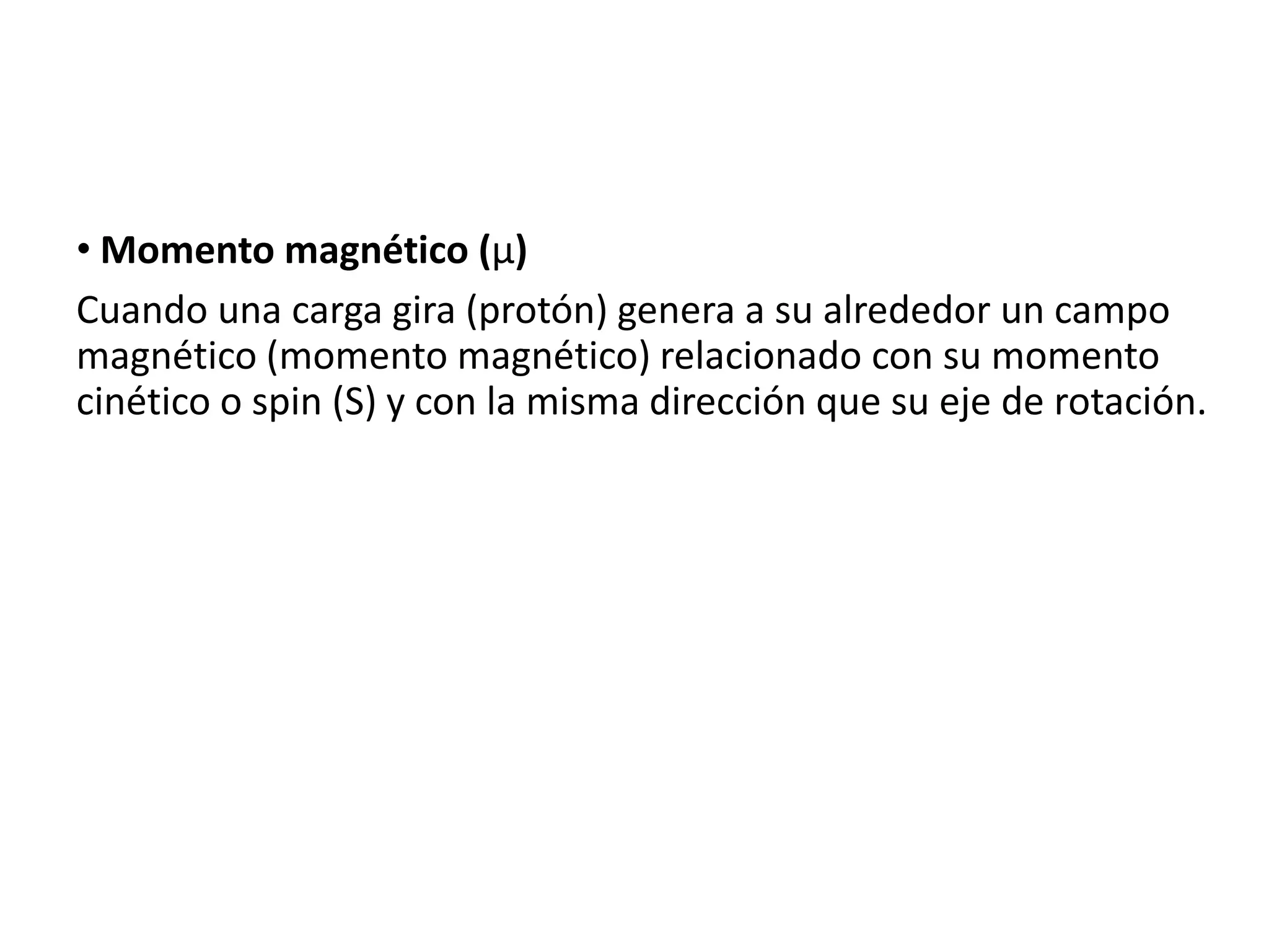 • Momento magnético (µ)
Cuando una carga gira (protón) genera a su alrededor un campo
magnético (momento magnético) relacionado con su momento
cinético o spin (S) y con la misma dirección que su eje de rotación.
 