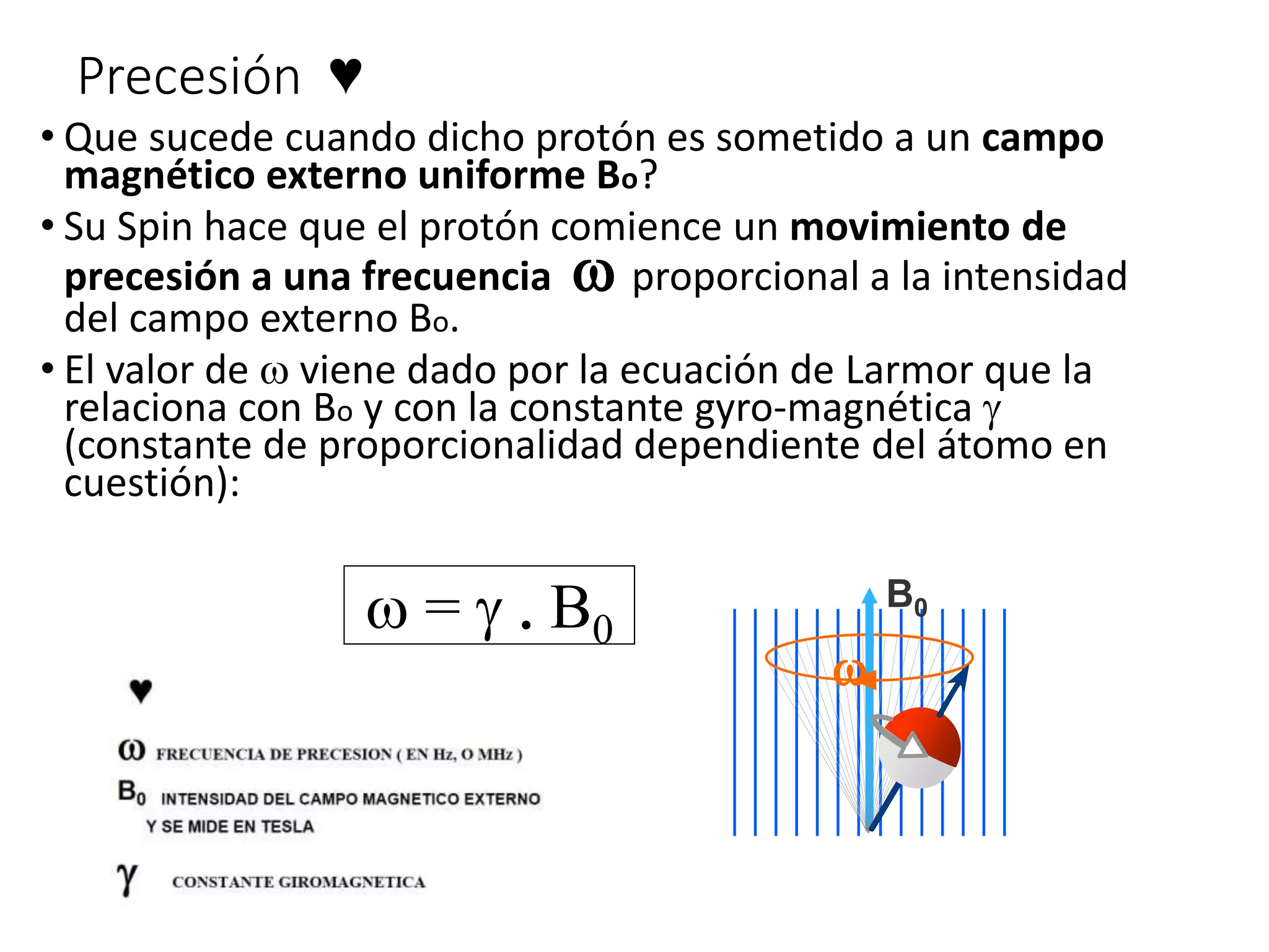 Precesión ♥
• Que sucede cuando dicho protón es sometido a un campo
magnético externo uniforme Bo?
• Su Spin hace que el protón comience un movimiento de
precesión a una frecuencia w proporcional a la intensidad
del campo externo Bo.
• El valor de w viene dado por la ecuación de Larmor que la
relaciona con Bo y con la constante gyro-magnética g
(constante de proporcionalidad dependiente del átomo en
cuestión):
B0
w
w = g . B0
 
