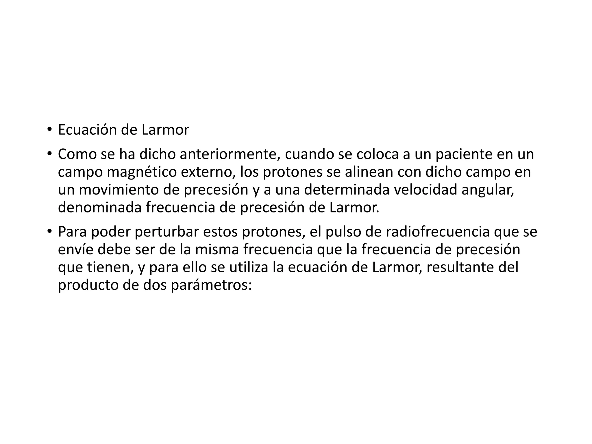 • Ecuación de Larmor
• Como se ha dicho anteriormente, cuando se coloca a un paciente en un
campo magnético externo, los protones se alinean con dicho campo en
un movimiento de precesión y a una determinada velocidad angular,
denominada frecuencia de precesión de Larmor.
• Para poder perturbar estos protones, el pulso de radiofrecuencia que se
envíe debe ser de la misma frecuencia que la frecuencia de precesión
que tienen, y para ello se utiliza la ecuación de Larmor, resultante del
producto de dos parámetros:
 