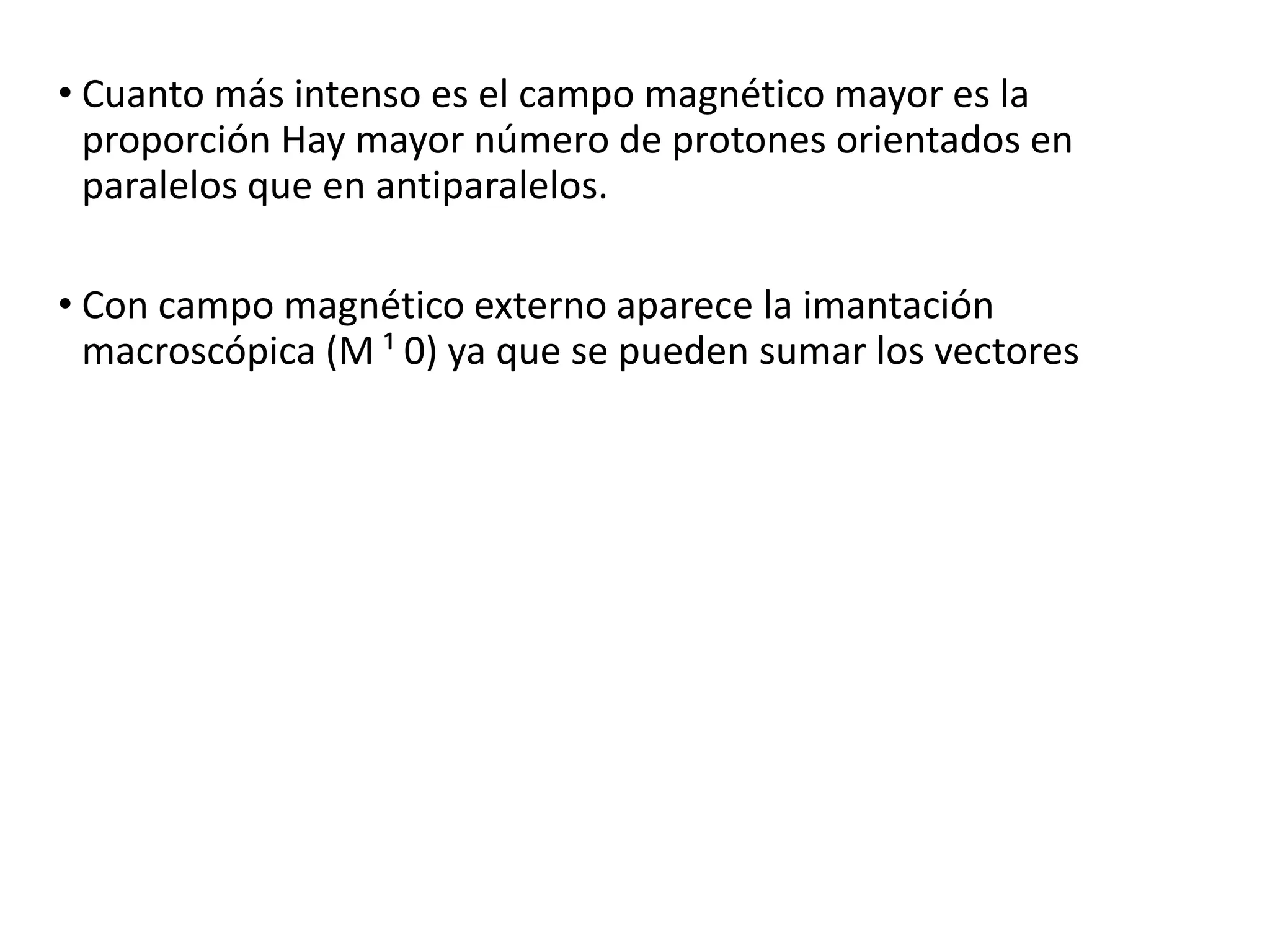 • Cuanto más intenso es el campo magnético mayor es la
proporción Hay mayor número de protones orientados en
paralelos que en antiparalelos.
• Con campo magnético externo aparece la imantación
macroscópica (M ¹ 0) ya que se pueden sumar los vectores
 