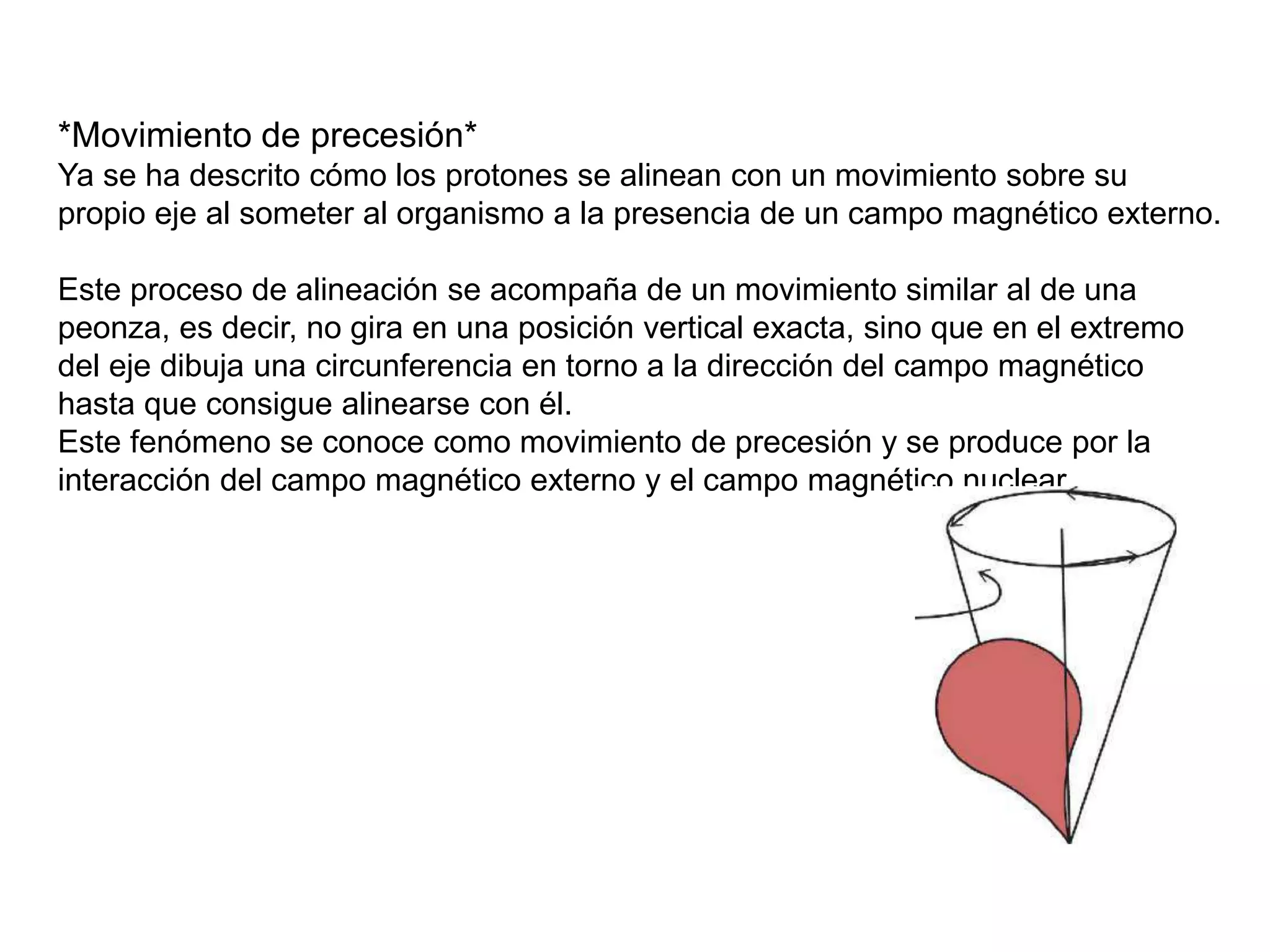 *Movimiento de precesión*
Ya se ha descrito cómo los protones se alinean con un movimiento sobre su
propio eje al someter al organismo a la presencia de un campo magnético externo.
Este proceso de alineación se acompaña de un movimiento similar al de una
peonza, es decir, no gira en una posición vertical exacta, sino que en el extremo
del eje dibuja una circunferencia en torno a la dirección del campo magnético
hasta que consigue alinearse con él.
Este fenómeno se conoce como movimiento de precesión y se produce por la
interacción del campo magnético externo y el campo magnético nuclear.
 