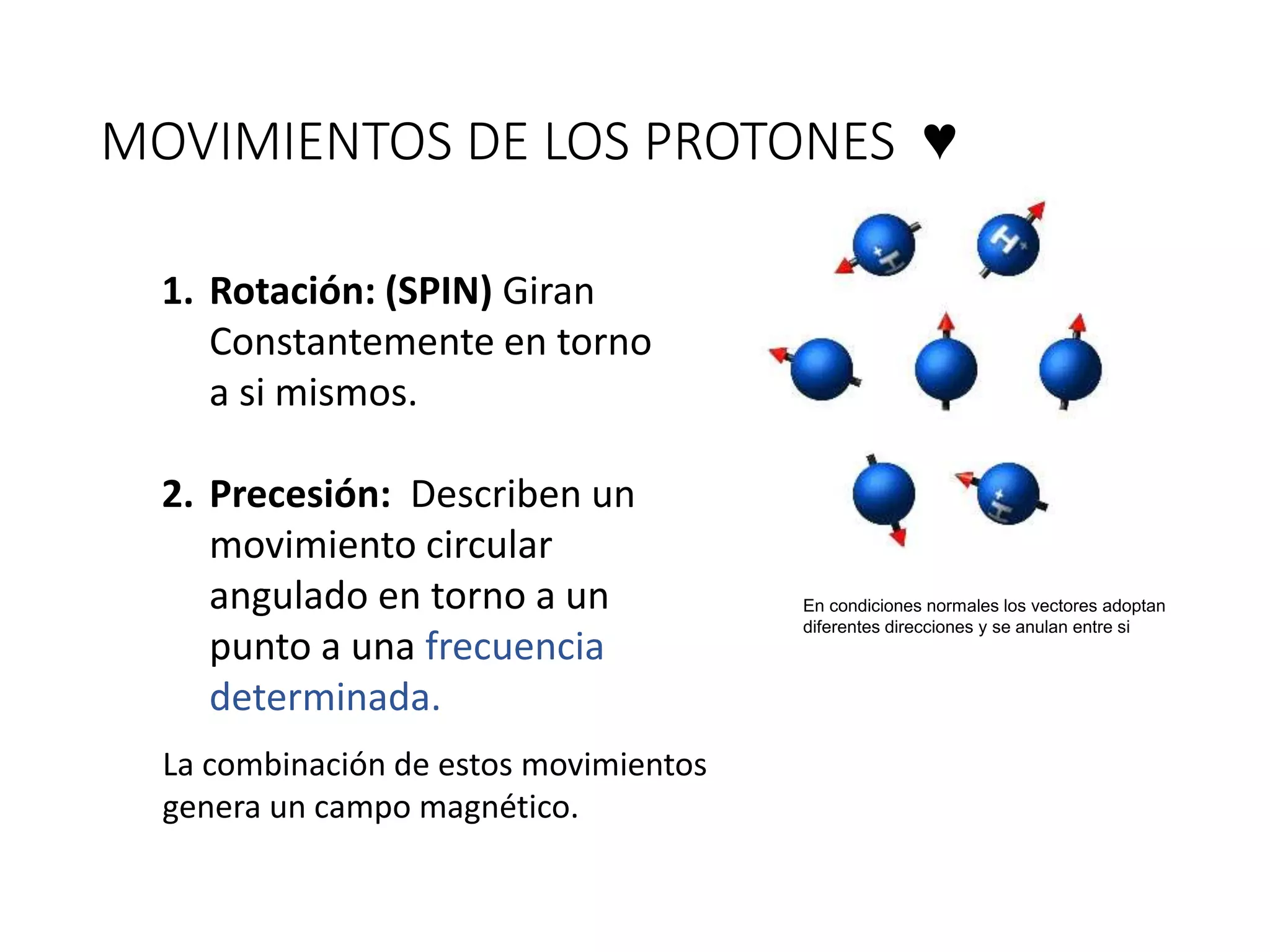 MOVIMIENTOS DE LOS PROTONES ♥
1. Rotación: (SPIN) Giran
Constantemente en torno
a si mismos.
2. Precesión: Describen un
movimiento circular
angulado en torno a un
punto a una frecuencia
determinada.
La combinación de estos movimientos
genera un campo magnético.
En condiciones normales los vectores adoptan
diferentes direcciones y se anulan entre si
 