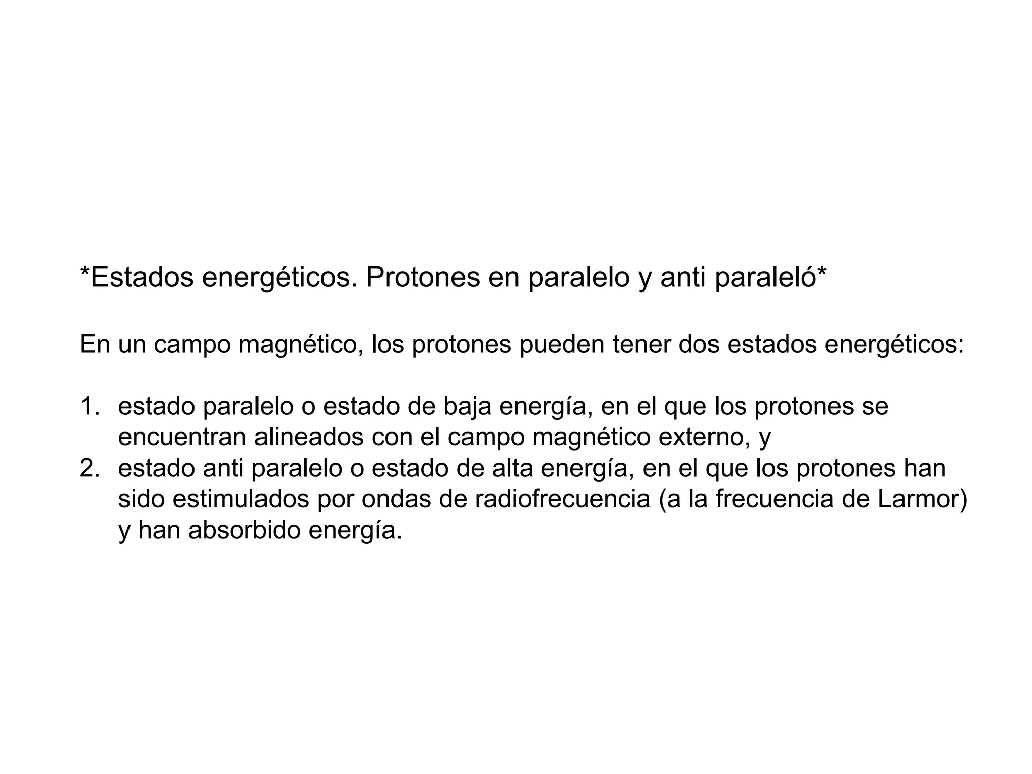 *Estados energéticos. Protones en paralelo y anti paraleló*
En un campo magnético, los protones pueden tener dos estados energéticos:
1. estado paralelo o estado de baja energía, en el que los protones se
encuentran alineados con el campo magnético externo, y
2. estado anti paralelo o estado de alta energía, en el que los protones han
sido estimulados por ondas de radiofrecuencia (a la frecuencia de Larmor)
y han absorbido energía.
 