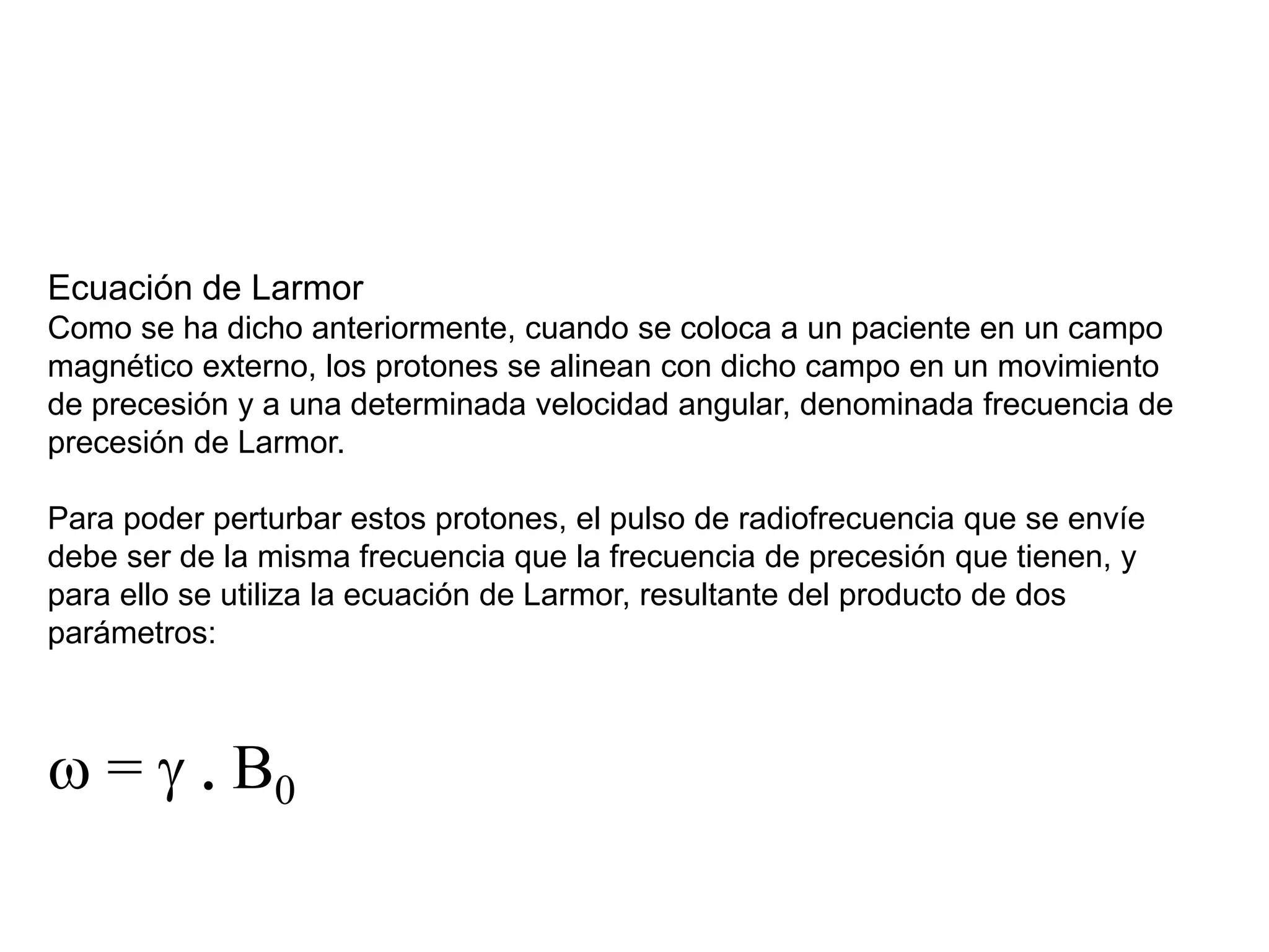 Ecuación de Larmor
Como se ha dicho anteriormente, cuando se coloca a un paciente en un campo
magnético externo, los protones se alinean con dicho campo en un movimiento
de precesión y a una determinada velocidad angular, denominada frecuencia de
precesión de Larmor.
Para poder perturbar estos protones, el pulso de radiofrecuencia que se envíe
debe ser de la misma frecuencia que la frecuencia de precesión que tienen, y
para ello se utiliza la ecuación de Larmor, resultante del producto de dos
parámetros:
w = g . B0
 