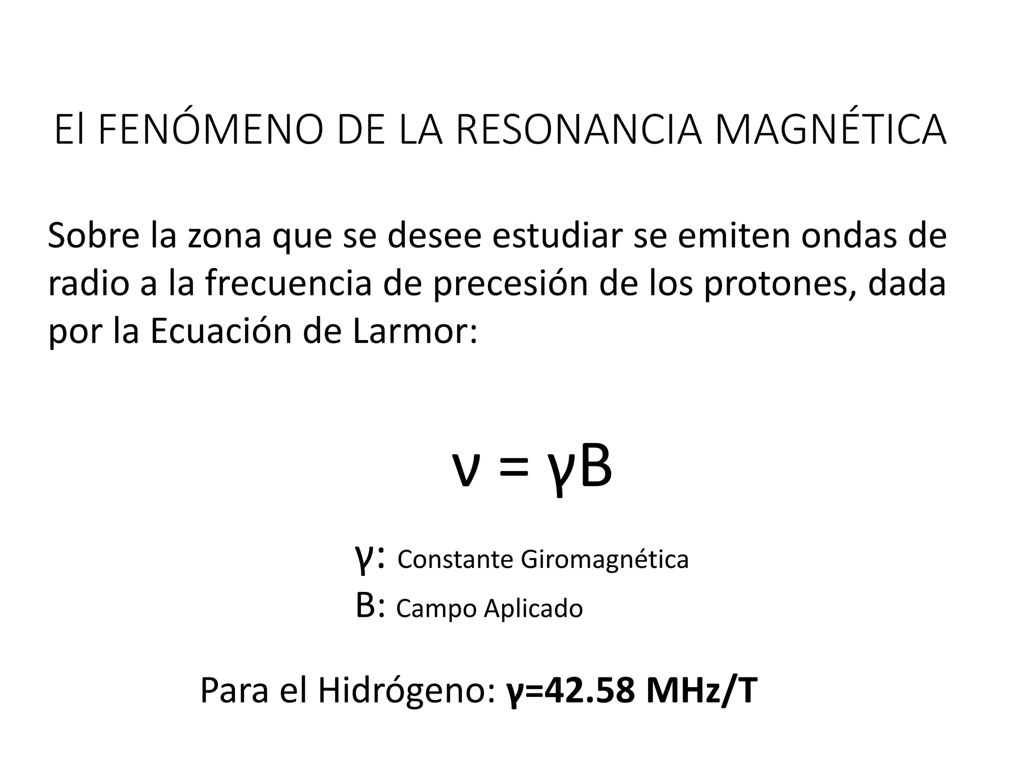 El FENÓMENO DE LA RESONANCIA MAGNÉTICA
Sobre la zona que se desee estudiar se emiten ondas de
radio a la frecuencia de precesión de los protones, dada
por la Ecuación de Larmor:
ν = γB
Para el Hidrógeno: γ=42.58 MHz/T
γ: Constante Giromagnética
B: Campo Aplicado
 