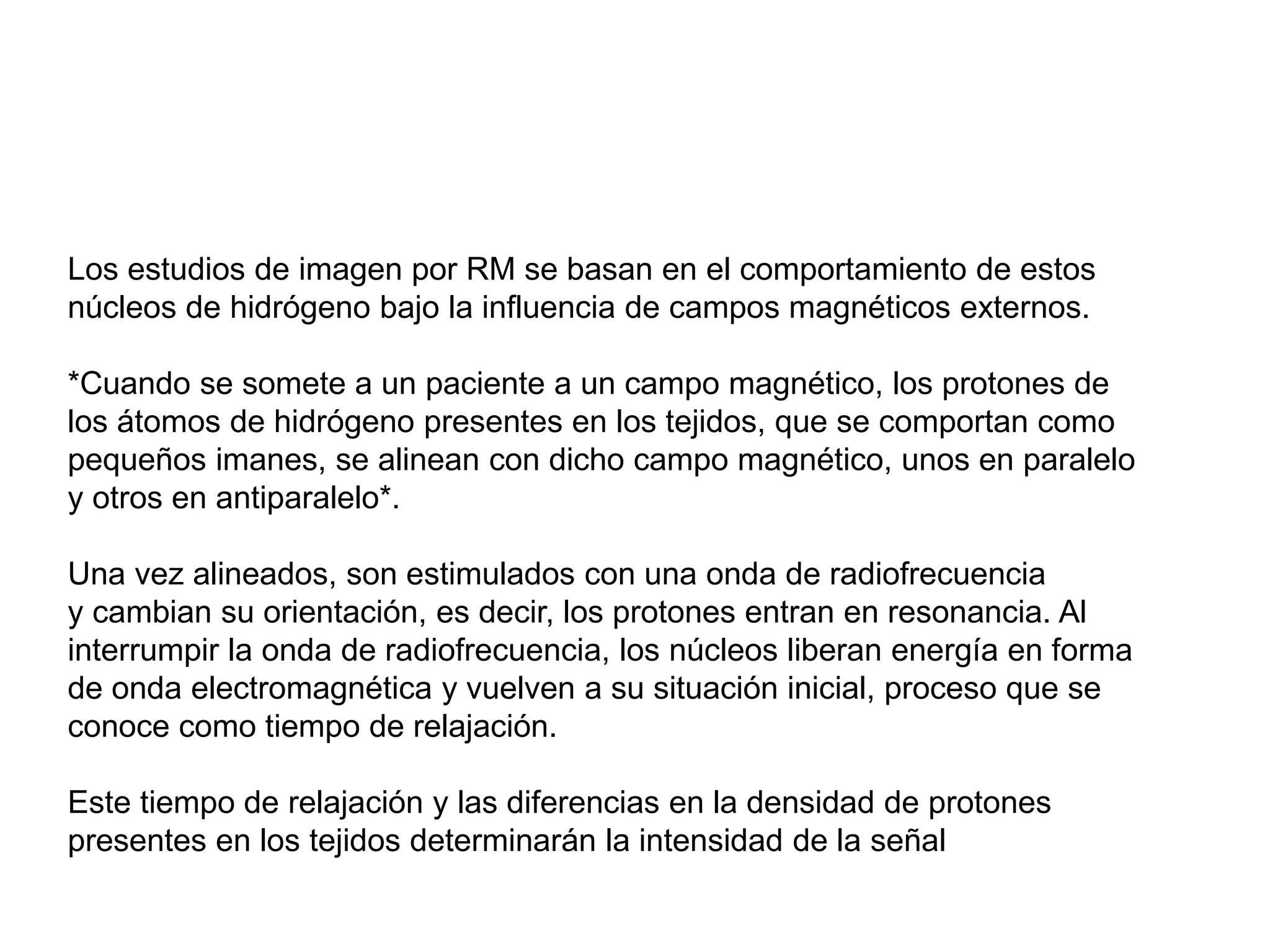 Los estudios de imagen por RM se basan en el comportamiento de estos
núcleos de hidrógeno bajo la influencia de campos magnéticos externos.
*Cuando se somete a un paciente a un campo magnético, los protones de
los átomos de hidrógeno presentes en los tejidos, que se comportan como
pequeños imanes, se alinean con dicho campo magnético, unos en paralelo
y otros en antiparalelo*.
Una vez alineados, son estimulados con una onda de radiofrecuencia
y cambian su orientación, es decir, los protones entran en resonancia. Al
interrumpir la onda de radiofrecuencia, los núcleos liberan energía en forma
de onda electromagnética y vuelven a su situación inicial, proceso que se
conoce como tiempo de relajación.
Este tiempo de relajación y las diferencias en la densidad de protones
presentes en los tejidos determinarán la intensidad de la señal
 